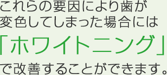 これらの要因により歯が変色してしまった場合には「ホワイトニング」で改善することができます。