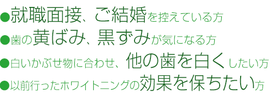 ・就職面接、ご結婚を控えている方・歯の黄ばみ、黒ずみが気になる方・白いかぶせものに合わせて、他の歯を白くしたい方・以前行ったホワイトニングの効果を保ちたい方